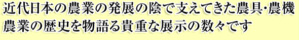 近代日本の農業の発展の陰で支えてきた農具・農機
農業の歴史を物語る貴重な展示の数々です